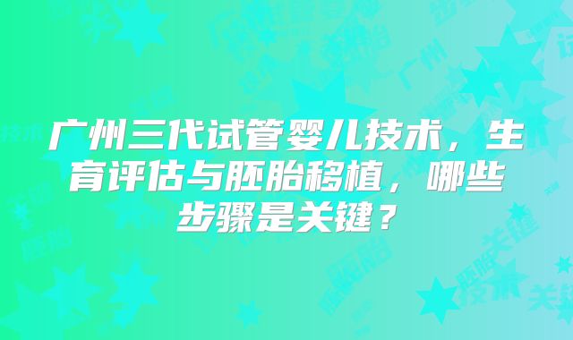广州三代试管婴儿技术，生育评估与胚胎移植，哪些步骤是关键？