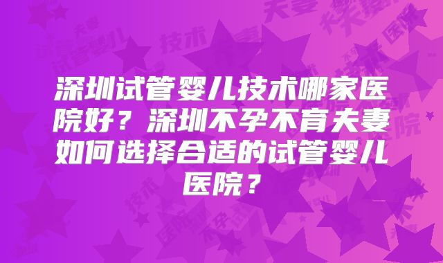 深圳试管婴儿技术哪家医院好?深圳不孕不育夫妻如何选择合适的试管婴儿医院?