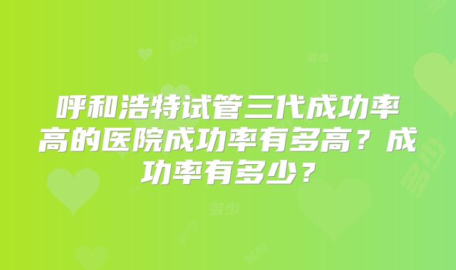 呼和浩特试管三代成功率高的医院成功率有多高?成功率有多少?