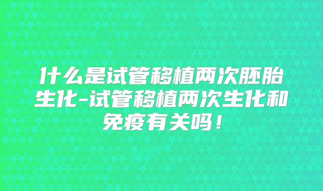 什么是试管移植两次胚胎生化-试管移植两次生化和免疫有关吗!