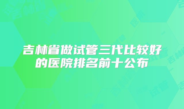 吉林省做试管三代比较好的医院排名前十公布