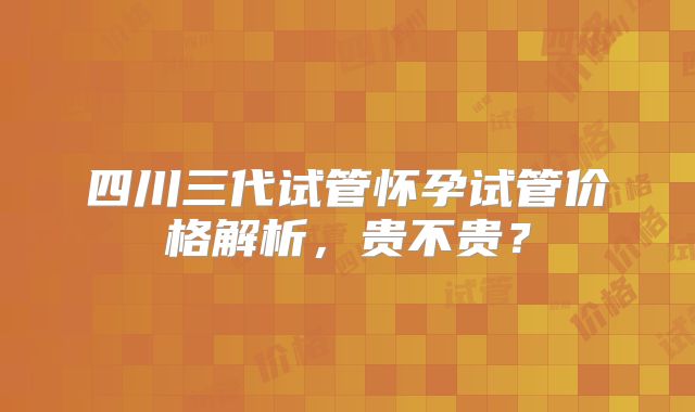 四川三代试管怀孕试管价格解析，贵不贵？