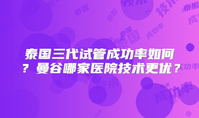 泰国三代试管成功率如何?曼谷哪家医院技术更优?