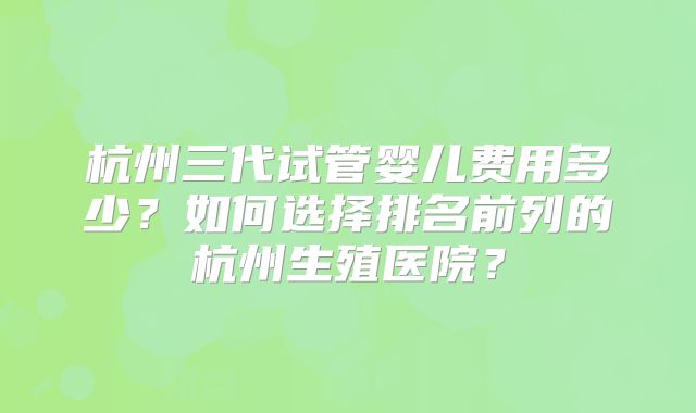 杭州三代试管婴儿费用多少?如何选择排名前列的杭州生殖医院?