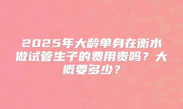 2025年大龄单身在衡水做试管生子的费用贵吗?大概要多少?