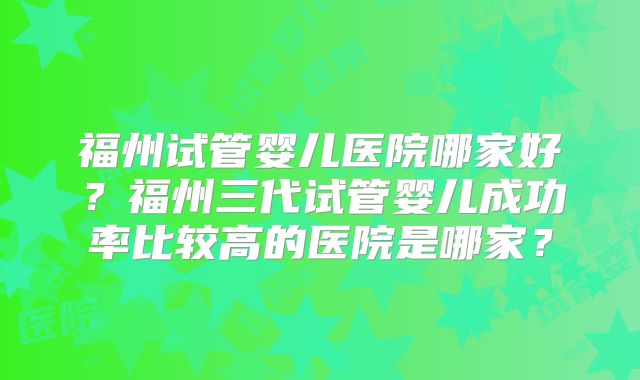 福州试管婴儿医院哪家好？福州三代试管婴儿成功率比较高的医院是哪家？