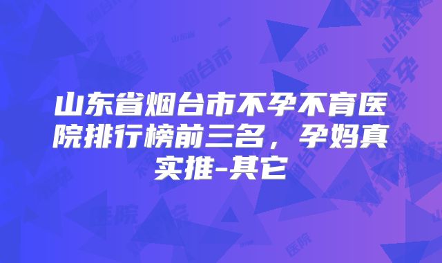 山东省烟台市不孕不育医院排行榜前三名,孕妈真实推-其它