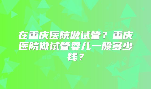 在重庆医院做试管?重庆医院做试管婴儿一般多少钱?