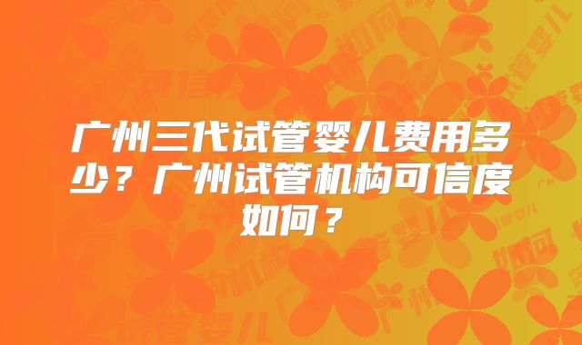 广州三代试管婴儿费用多少？广州试管机构可信度如何？