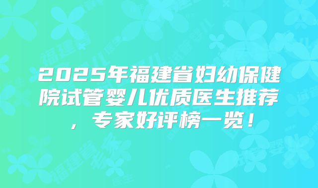 2025年福建省妇幼保健院试管婴儿优质医生推荐,专家好评榜一览!
