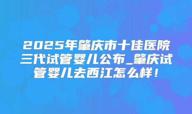 2025年肇庆市十佳医院三代试管婴儿公布_肇庆试管婴儿去西江怎么样!