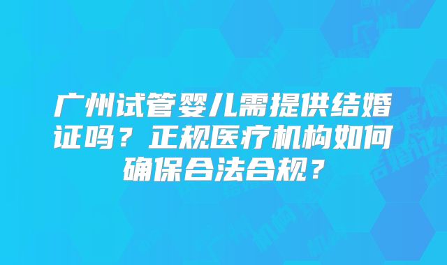 广州试管婴儿需提供结婚证吗？正规医疗机构如何确保合法合规？