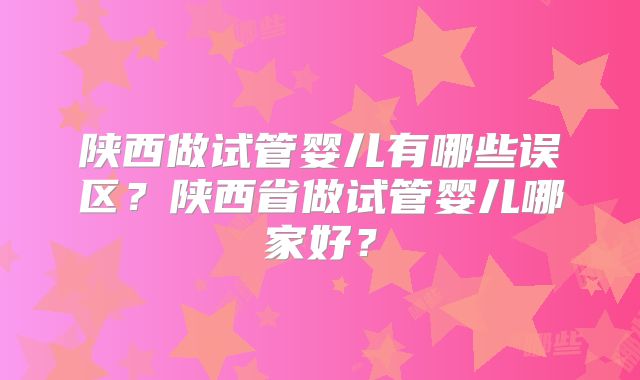 陕西做试管婴儿有哪些误区？陕西省做试管婴儿哪家好？