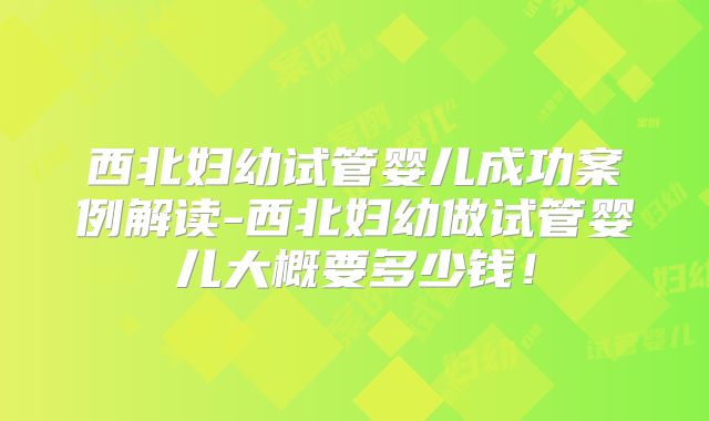 西北妇幼试管婴儿成功案例解读-西北妇幼做试管婴儿大概要多少钱!