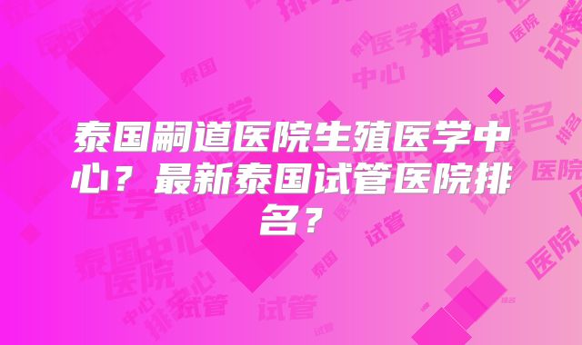 泰国嗣道医院生殖医学中心？最新泰国试管医院排名？