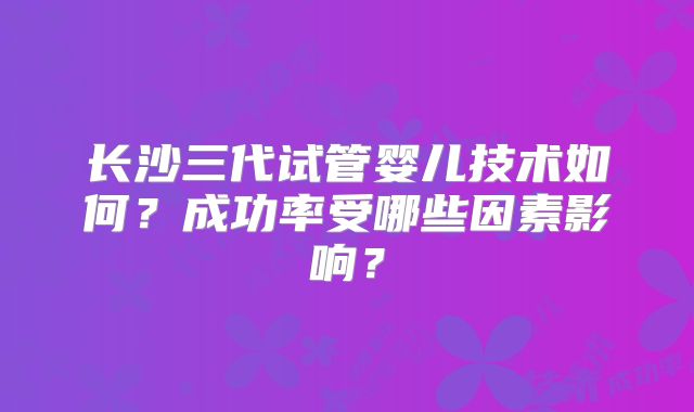 长沙三代试管婴儿技术如何?成功率受哪些因素影响?