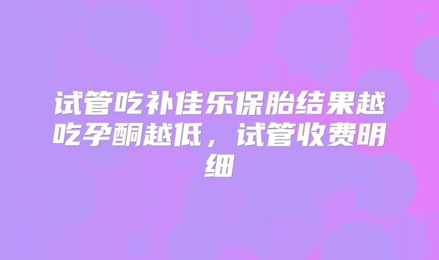 试管吃补佳乐保胎结果越吃孕酮越低，试管收费明细