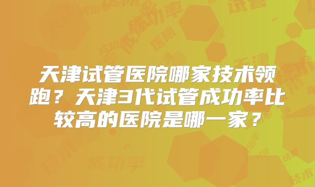 天津试管医院哪家技术领跑?天津3代试管成功率比较高的医院是哪一家?