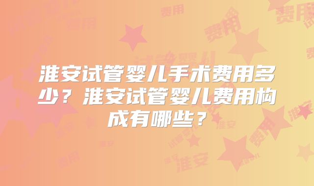 淮安试管婴儿手术费用多少？淮安试管婴儿费用构成有哪些？