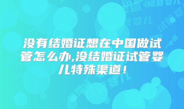 没有结婚证想在中国做试管怎么办,没结婚证试管婴儿特殊渠道!