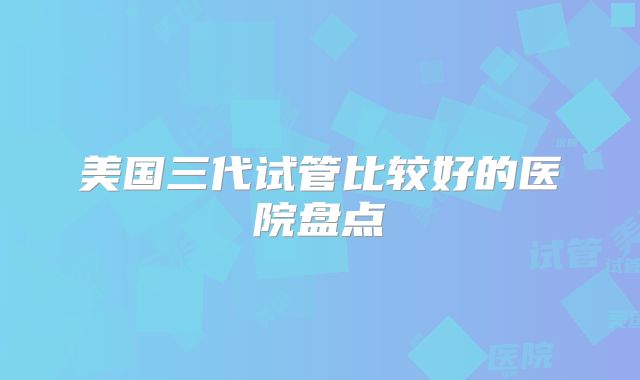 美国三代试管比较好的医院盘点