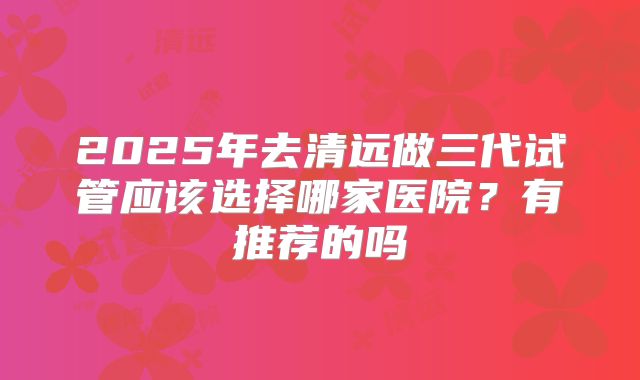 2025年去清远做三代试管应该选择哪家医院?有推荐的吗