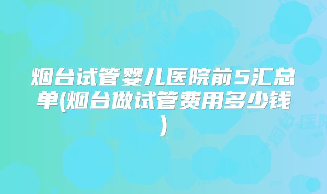 烟台试管婴儿医院前5汇总单(烟台做试管费用多少钱)