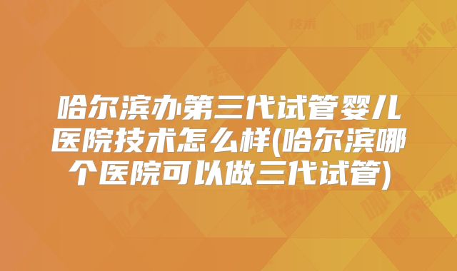 哈尔滨办第三代试管婴儿医院技术怎么样(哈尔滨哪个医院可以做三代试管)