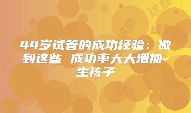 44岁试管的成功经验:做到这些 成功率大大增加-生孩子