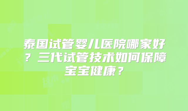 泰国试管婴儿医院哪家好?三代试管技术如何保障宝宝健康?