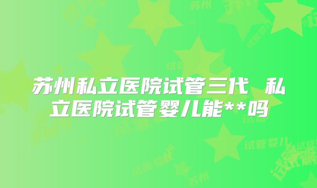 苏州私立医院试管三代 私立医院试管婴儿能**吗