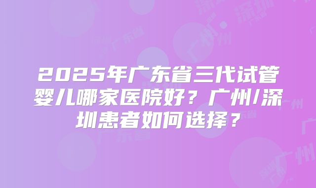 2025年广东省三代试管婴儿哪家医院好?广州/深圳患者如何选择?