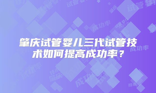 肇庆试管婴儿三代试管技术如何提高成功率?