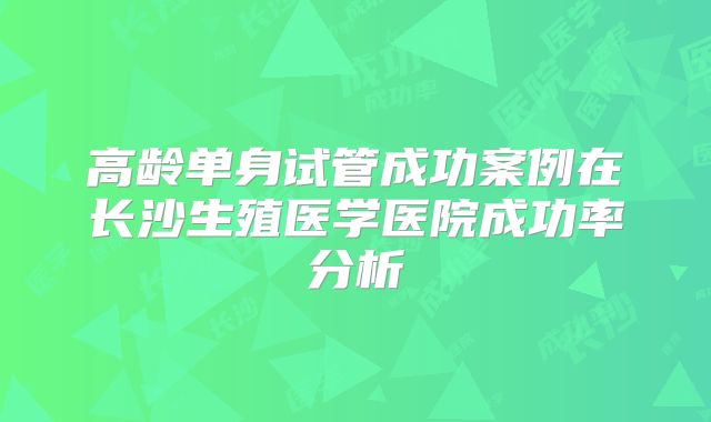 高龄单身试管成功案例在长沙生殖医学医院成功率分析