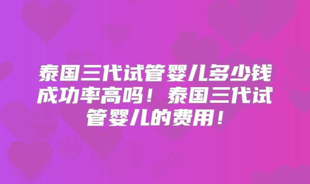泰国三代试管婴儿多少钱成功率高吗！泰国三代试管婴儿的费用！