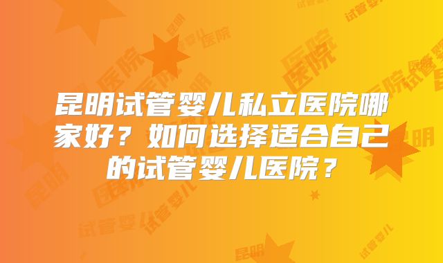 昆明试管婴儿私立医院哪家好?如何选择适合自己的试管婴儿医院?