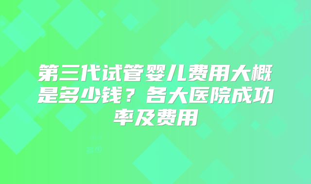 第三代试管婴儿费用大概是多少钱?各大医院成功率及费用