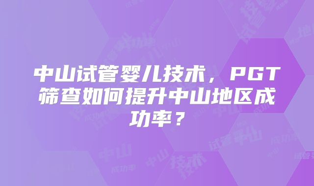 中山试管婴儿技术,PGT筛查如何提升中山地区成功率?