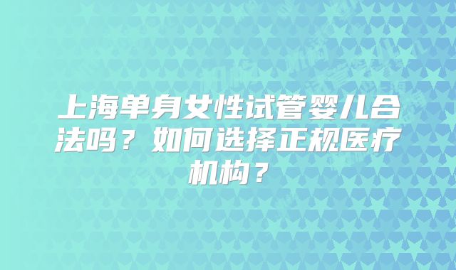 上海单身女性试管婴儿合法吗?如何选择正规医疗机构?