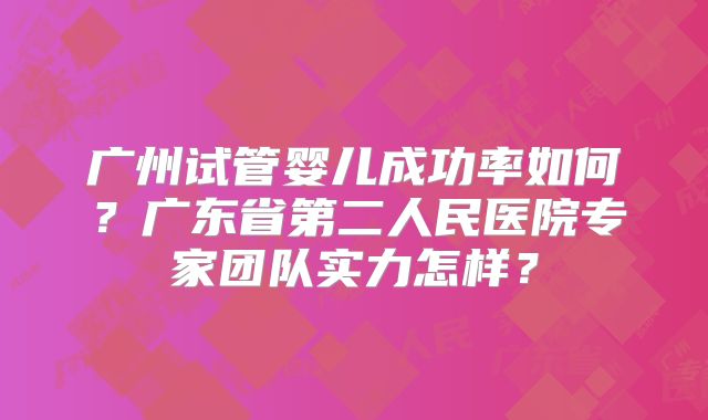广州试管婴儿成功率如何？广东省第二人民医院专家团队实力怎样？