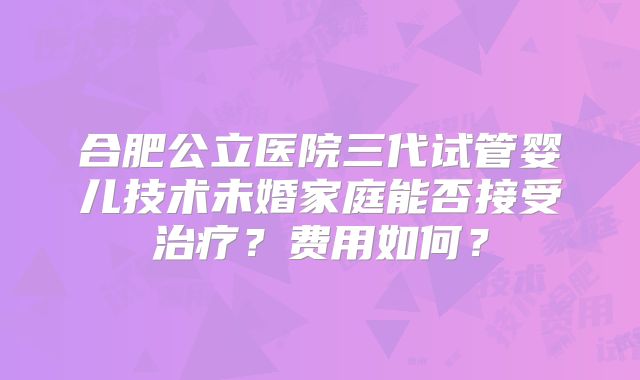 合肥公立医院三代试管婴儿技术未婚家庭能否接受治疗?费用如何?