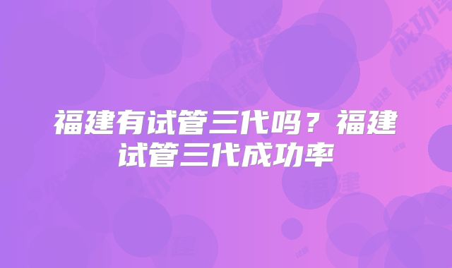 福建有试管三代吗？福建试管三代成功率
