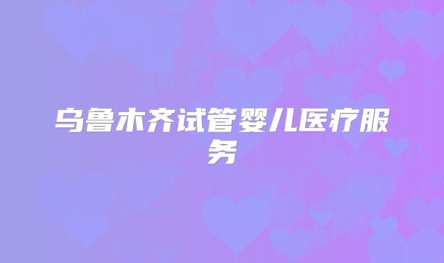 乌鲁木齐试管婴儿医疗服务