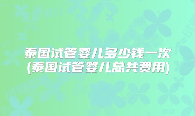 泰国试管婴儿多少钱一次(泰国试管婴儿总共费用)