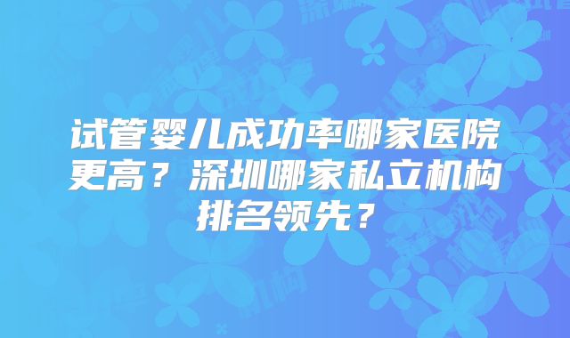 试管婴儿成功率哪家医院更高？深圳哪家私立机构排名领先？