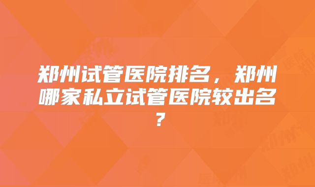 郑州试管医院排名,郑州哪家私立试管医院较出名?