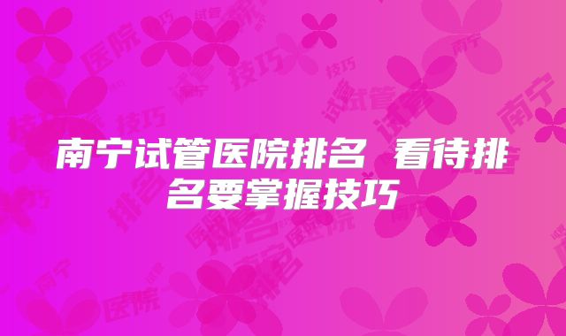 南宁试管医院排名 看待排名要掌握技巧
