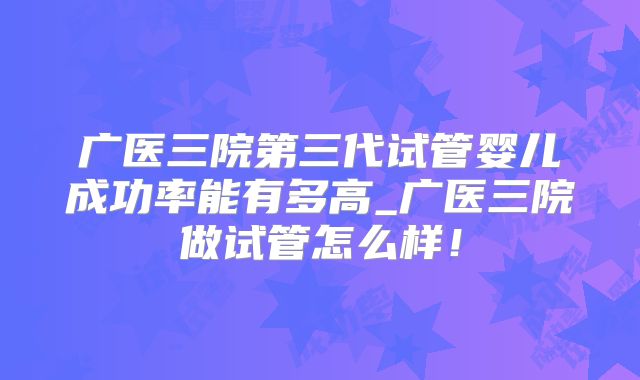 广医三院第三代试管婴儿成功率能有多高_广医三院做试管怎么样!