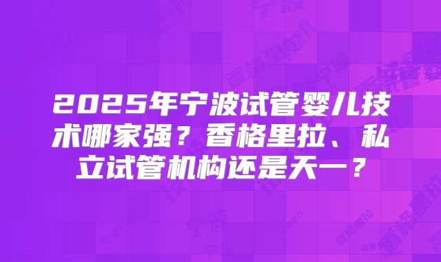 2025年宁波试管婴儿技术哪家强?香格里拉、私立试管机构还是天一?