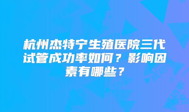 杭州杰特宁生殖医院三代试管成功率如何?影响因素有哪些?